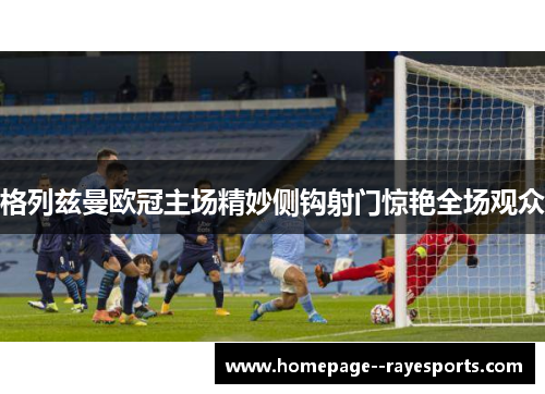 格列兹曼欧冠主场精妙侧钩射门惊艳全场观众